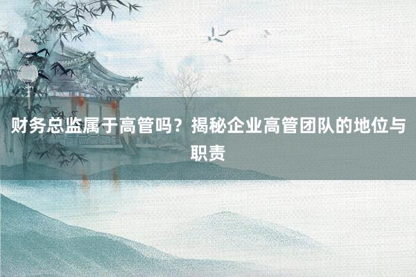 财务总监属于高管吗？揭秘企业高管团队的地位与职责