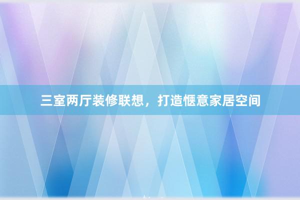 三室两厅装修联想，打造惬意家居空间
