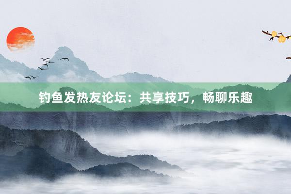 钓鱼发热友论坛：共享技巧，畅聊乐趣